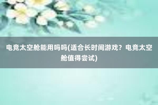 电竞太空舱能用吗吗(适合长时间游戏？电竞太空舱值得尝试)