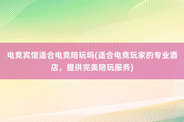 电竞宾馆适合电竞陪玩吗(适合电竞玩家的专业酒店，提供完美陪玩服务)