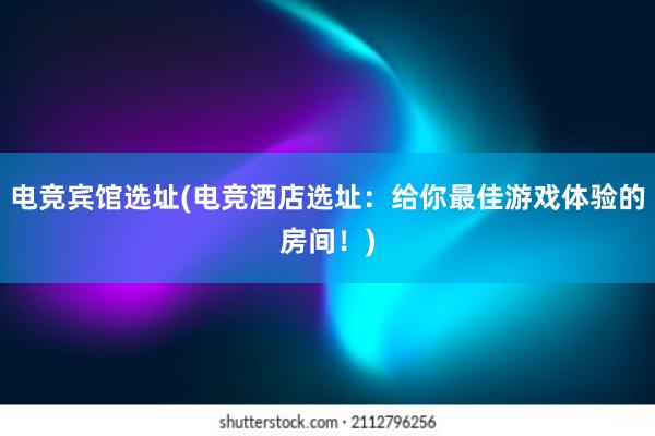 电竞宾馆选址(电竞酒店选址：给你最佳游戏体验的房间！)