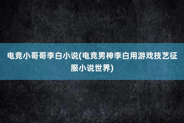 电竞小哥哥李白小说(电竞男神李白用游戏技艺征服小说世界)