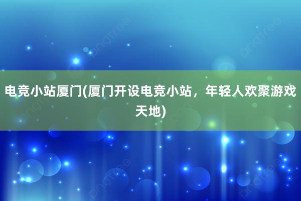 电竞小站厦门(厦门开设电竞小站，年轻人欢聚游戏天地)