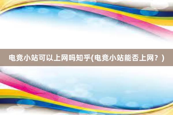 电竞小站可以上网吗知乎(电竞小站能否上网？)