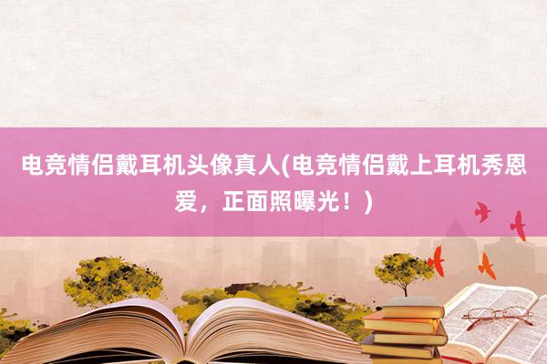 电竞情侣戴耳机头像真人(电竞情侣戴上耳机秀恩爱，正面照曝光！)