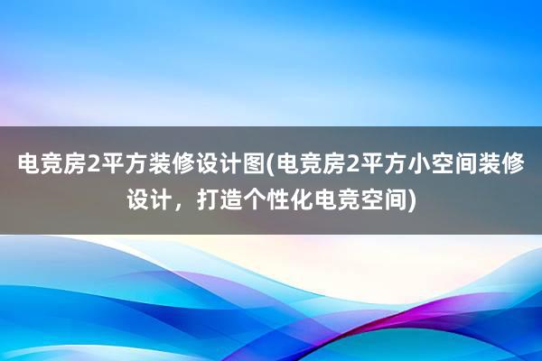 电竞房2平方装修设计图(电竞房2平方小空间装修设计，打造个性化电竞空间)