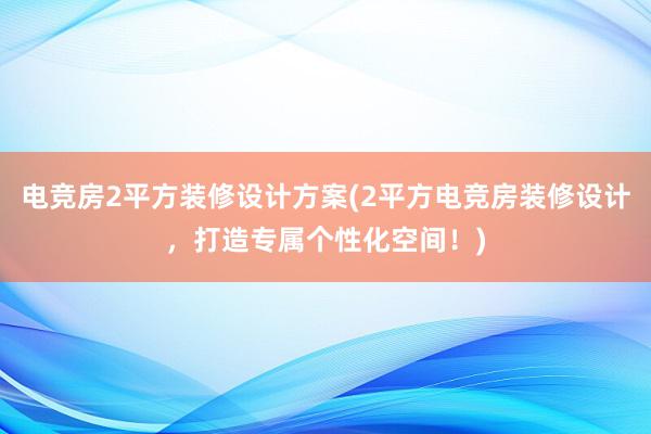 电竞房2平方装修设计方案(2平方电竞房装修设计，打造专属个性化空间！)