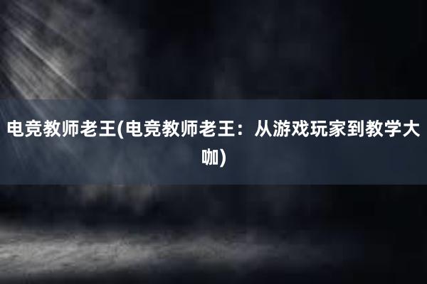 电竞教师老王(电竞教师老王：从游戏玩家到教学大咖)