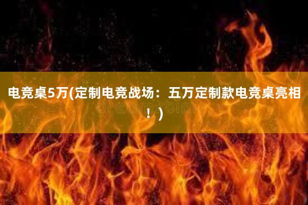 电竞桌5万(定制电竞战场：五万定制款电竞桌亮相！)