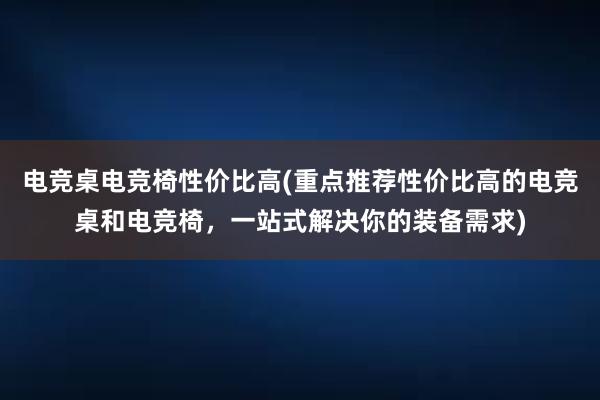 电竞桌电竞椅性价比高(重点推荐性价比高的电竞桌和电竞椅，一站式解决你的装备需求)