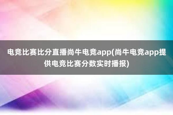 电竞比赛比分直播尚牛电竞app(尚牛电竞app提供电竞比赛分数实时播报)