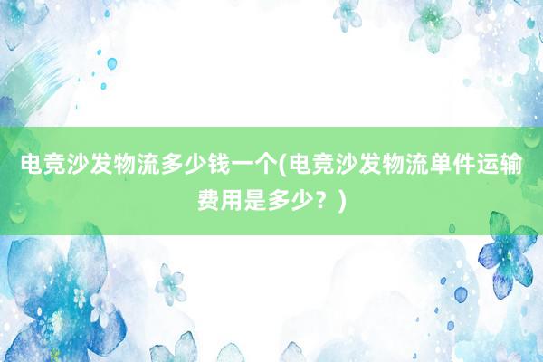 电竞沙发物流多少钱一个(电竞沙发物流单件运输费用是多少？)