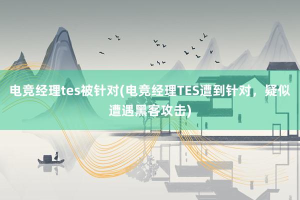 电竞经理tes被针对(电竞经理TES遭到针对，疑似遭遇黑客攻击)