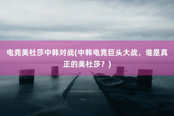 电竞美杜莎中韩对战(中韩电竞巨头大战，谁是真正的美杜莎？)