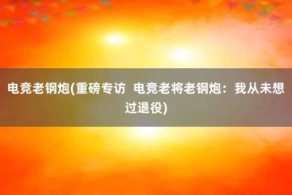 电竞老钢炮(重磅专访  电竞老将老钢炮：我从未想过退役)