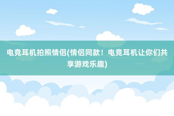 电竞耳机拍照情侣(情侣同款！电竞耳机让你们共享游戏乐趣)