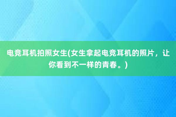 电竞耳机拍照女生(女生拿起电竞耳机的照片，让你看到不一样的青春。)