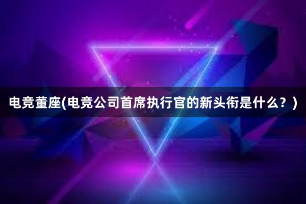 电竞董座(电竞公司首席执行官的新头衔是什么？)