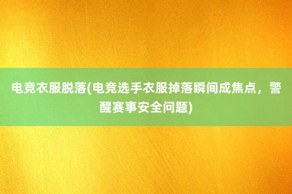 电竞衣服脱落(电竞选手衣服掉落瞬间成焦点，警醒赛事安全问题)