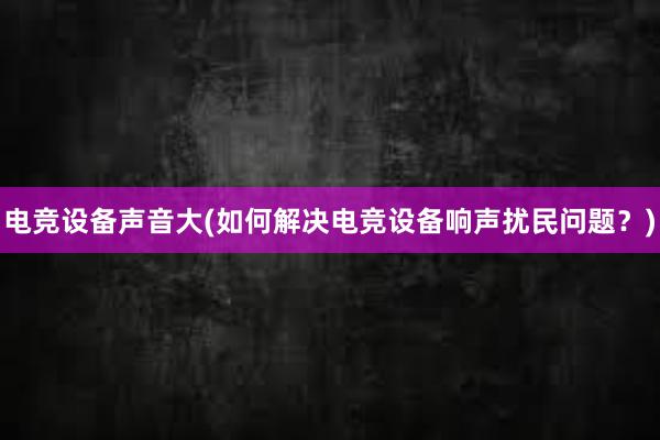 电竞设备声音大(如何解决电竞设备响声扰民问题？)