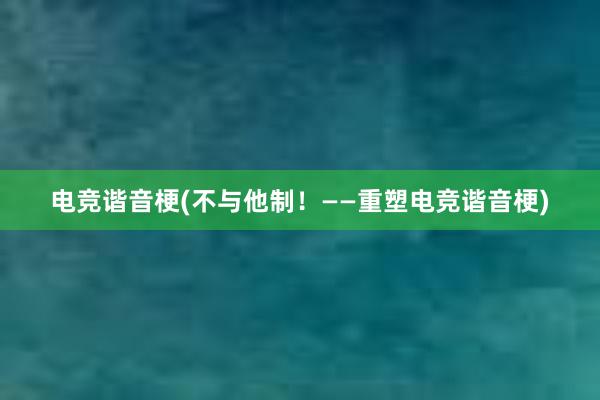 电竞谐音梗(不与他制！——重塑电竞谐音梗)