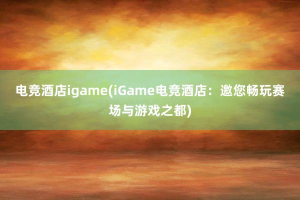 电竞酒店igame(iGame电竞酒店：邀您畅玩赛场与游戏之都)