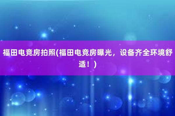 福田电竞房拍照(福田电竞房曝光，设备齐全环境舒适！)