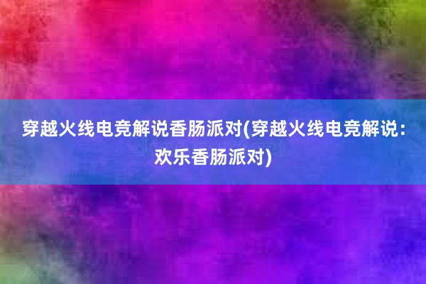 穿越火线电竞解说香肠派对(穿越火线电竞解说：欢乐香肠派对)