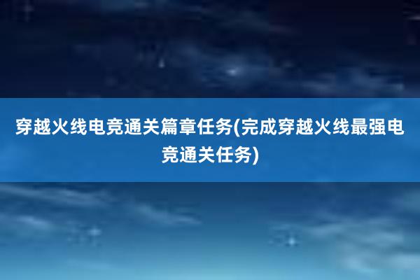 穿越火线电竞通关篇章任务(完成穿越火线最强电竞通关任务)