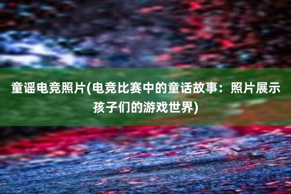 童谣电竞照片(电竞比赛中的童话故事：照片展示孩子们的游戏世界)