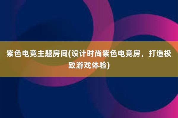 紫色电竞主题房间(设计时尚紫色电竞房，打造极致游戏体验)