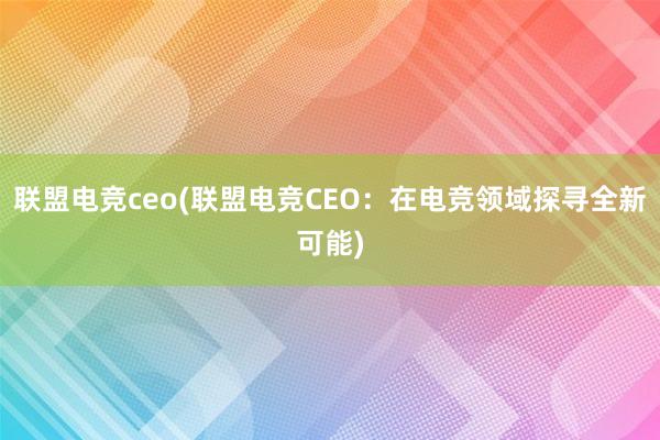 联盟电竞ceo(联盟电竞CEO：在电竞领域探寻全新可能)