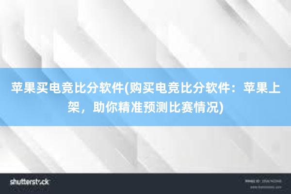 苹果买电竞比分软件(购买电竞比分软件：苹果上架，助你精准预测比赛情况)