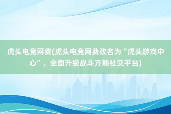 虎头电竞网费(虎头电竞网费改名为“虎头游戏中心”，全面升级战斗万能社交平台)