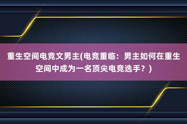 重生空间电竞文男主(电竞重临：男主如何在重生空间中成为一名顶尖电竞选手？)