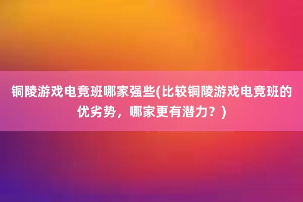 铜陵游戏电竞班哪家强些(比较铜陵游戏电竞班的优劣势，哪家更有潜力？)