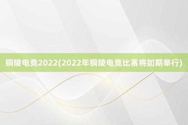 铜陵电竞2022(2022年铜陵电竞比赛将如期举行)