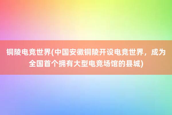 铜陵电竞世界(中国安徽铜陵开设电竞世界，成为全国首个拥有大型电竞场馆的县城)