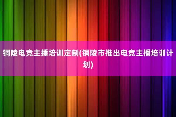 铜陵电竞主播培训定制(铜陵市推出电竞主播培训计划)