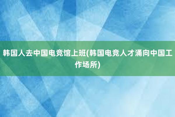 韩国人去中国电竞馆上班(韩国电竞人才涌向中国工作场所)