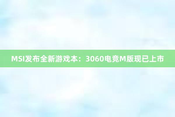 MSI发布全新游戏本：3060电竞M版现已上市