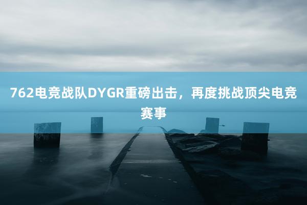 762电竞战队DYGR重磅出击，再度挑战顶尖电竞赛事