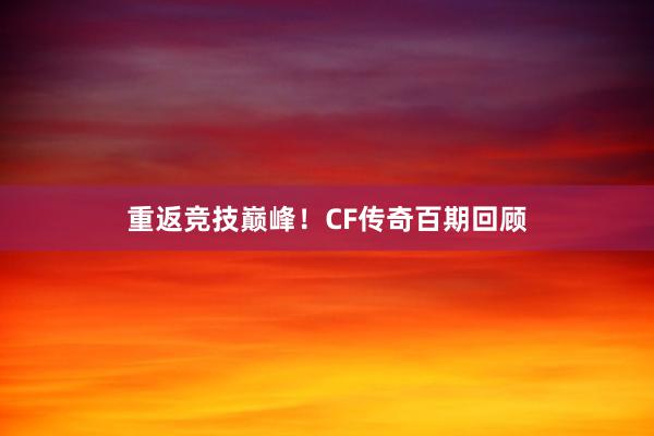 重返竞技巅峰！CF传奇百期回顾