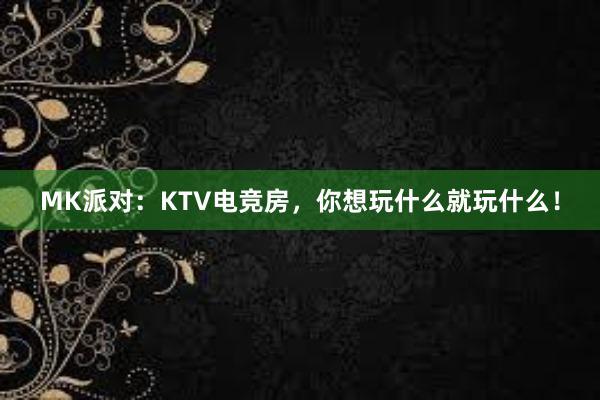 MK派对：KTV电竞房，你想玩什么就玩什么！