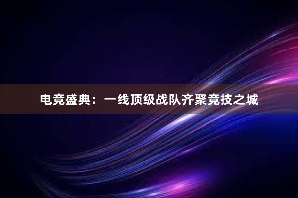 电竞盛典：一线顶级战队齐聚竞技之城