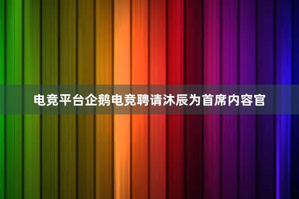 电竞平台企鹅电竞聘请沐辰为首席内容官