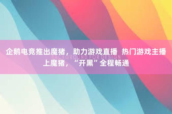 企鹅电竞推出魔猪，助力游戏直播  热门游戏主播上魔猪，“开黑”全程畅通