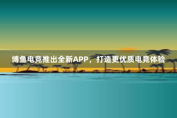 博鱼电竞推出全新APP，打造更优质电竞体验