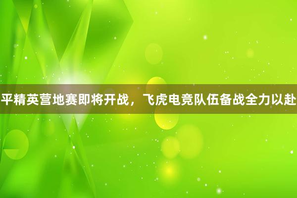 平精英营地赛即将开战，飞虎电竞队伍备战全力以赴