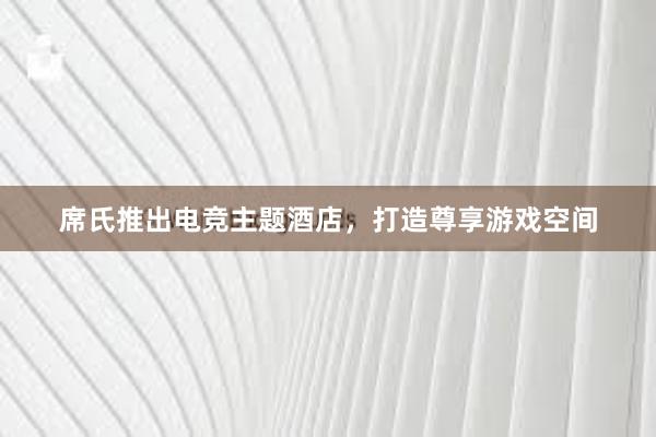 席氏推出电竞主题酒店，打造尊享游戏空间