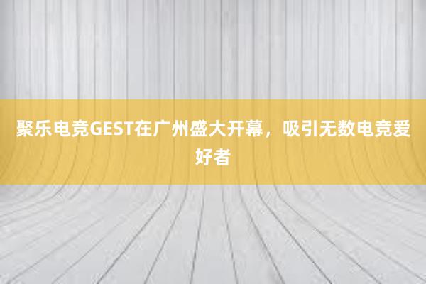 聚乐电竞GEST在广州盛大开幕，吸引无数电竞爱好者