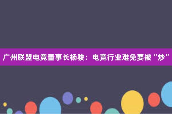 广州联盟电竞董事长杨骏：电竞行业难免要被“炒”